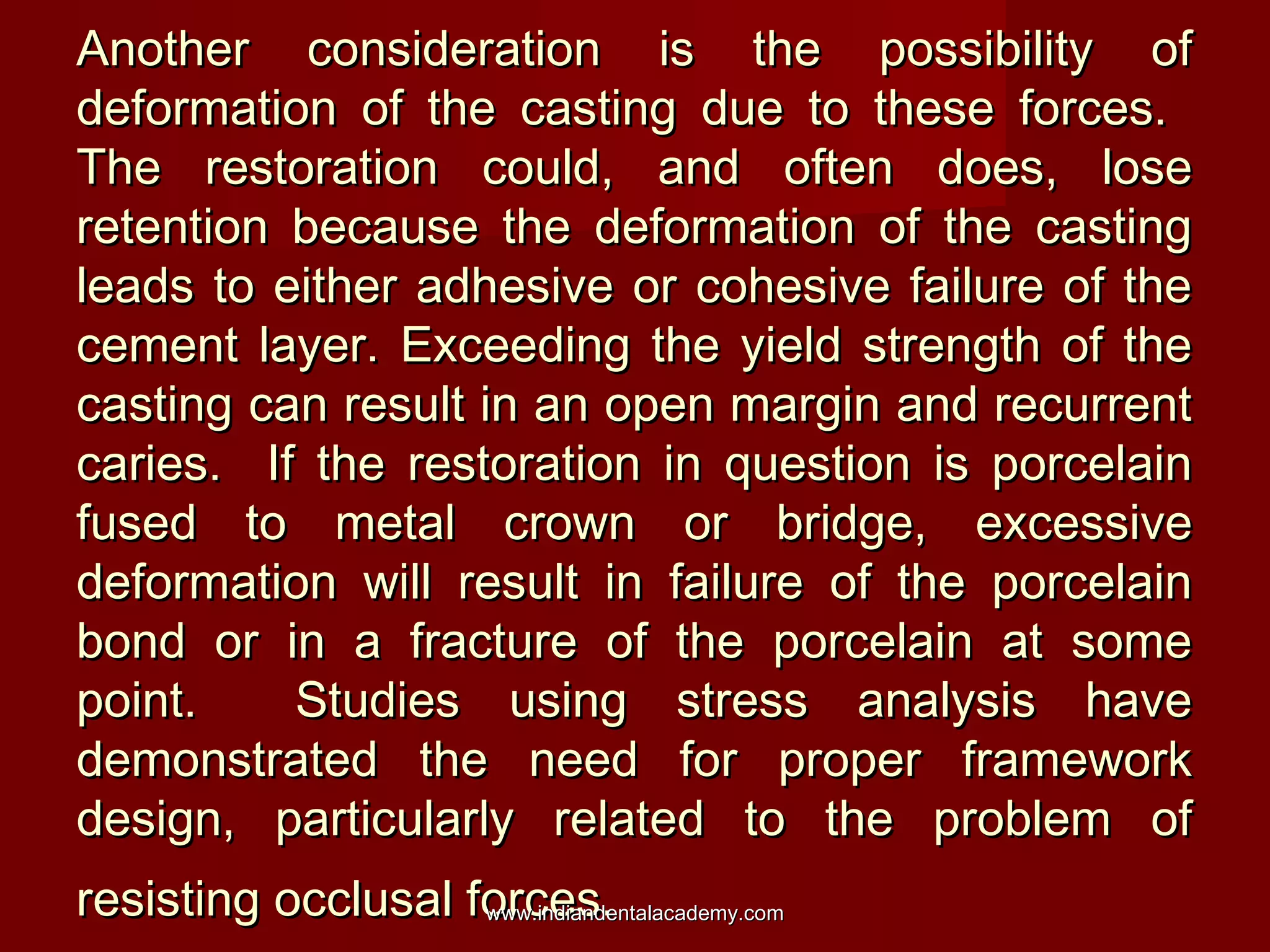 Another consideration is the possibility of
deformation of the casting due to these forces.
The restoration could, and often does, lose
retention because the deformation of the casting
leads to either adhesive or cohesive failure of the
cement layer. Exceeding the yield strength of the
casting can result in an open margin and recurrent
caries. If the restoration in question is porcelain
fused to metal crown or bridge, excessive
deformation will result in failure of the porcelain
bond or in a fracture of the porcelain at some
point.
Studies using stress analysis have
demonstrated the need for proper framework
design, particularly related to the problem of
resisting occlusal forces.
www.indiandentalacademy.com

 