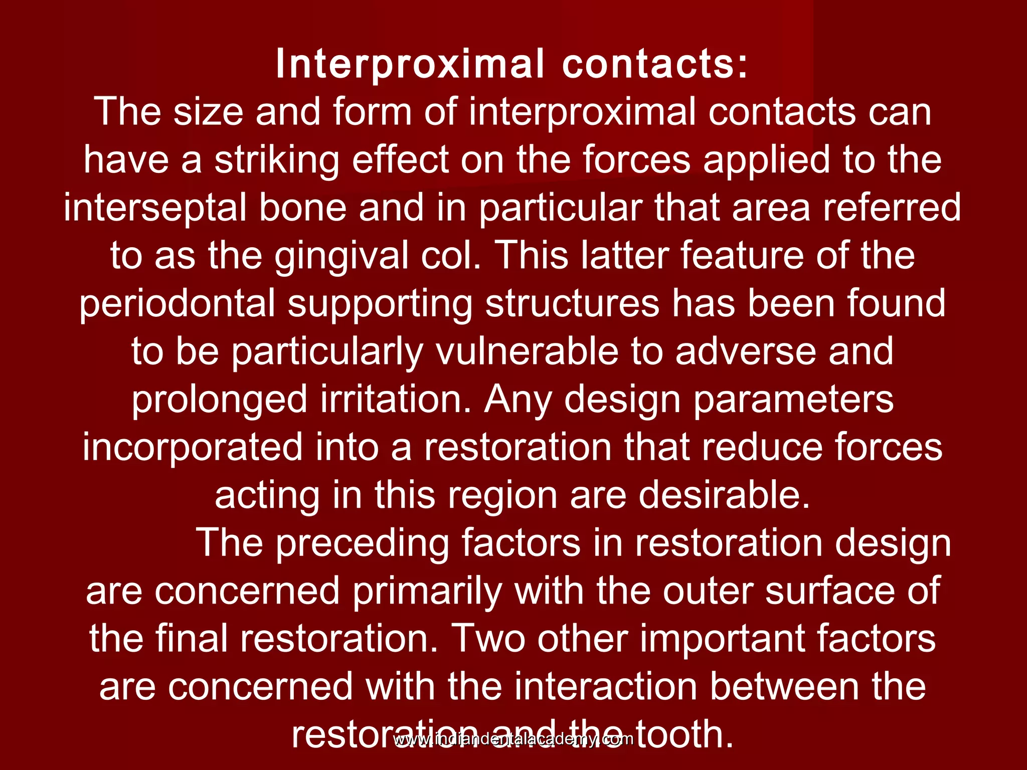 Interproximal contacts:
The size and form of interproximal contacts can
have a striking effect on the forces applied to the
interseptal bone and in particular that area referred
to as the gingival col. This latter feature of the
periodontal supporting structures has been found
to be particularly vulnerable to adverse and
prolonged irritation. Any design parameters
incorporated into a restoration that reduce forces
acting in this region are desirable.
The preceding factors in restoration design
are concerned primarily with the outer surface of
the final restoration. Two other important factors
are concerned with the interaction between the
www.indiandentalacademy.com
restoration and the tooth.

 