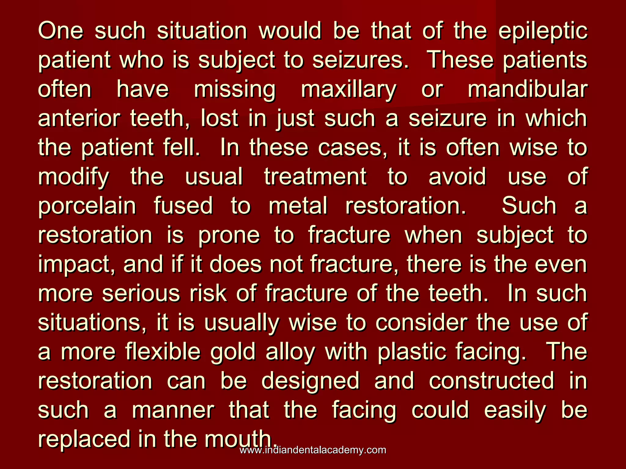 One such situation would be that of the epileptic
patient who is subject to seizures. These patients
often have missing maxillary or mandibular
anterior teeth, lost in just such a seizure in which
the patient fell. In these cases, it is often wise to
modify the usual treatment to avoid use of
porcelain fused to metal restoration. Such a
restoration is prone to fracture when subject to
impact, and if it does not fracture, there is the even
more serious risk of fracture of the teeth. In such
situations, it is usually wise to consider the use of
a more flexible gold alloy with plastic facing. The
restoration can be designed and constructed in
such a manner that the facing could easily be
replaced in the mouth.
www.indiandentalacademy.com

 