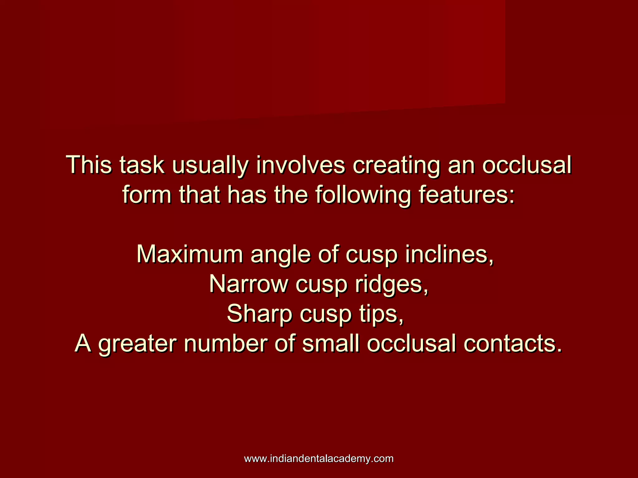 This task usually involves creating an occlusal
form that has the following features:
Maximum angle of cusp inclines,
Narrow cusp ridges,
Sharp cusp tips,
A greater number of small occlusal contacts.

www.indiandentalacademy.com

 