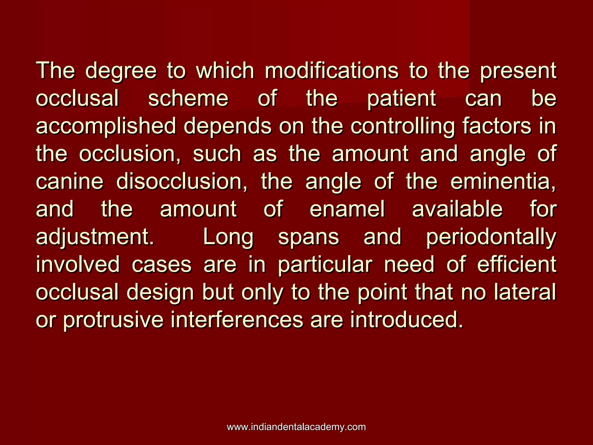 The degree to which modifications to the present
occlusal scheme of the patient can be
accomplished depends on the controlling factors in
the occlusion, such as the amount and angle of
canine disocclusion, the angle of the eminentia,
and the amount of enamel available for
adjustment.
Long spans and periodontally
involved cases are in particular need of efficient
occlusal design but only to the point that no lateral
or protrusive interferences are introduced.

www.indiandentalacademy.com

 