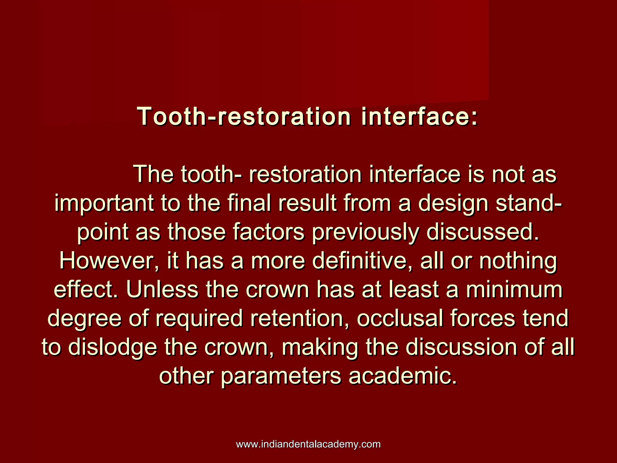 Tooth-restoration interface:
The tooth- restoration interface is not as
important to the final result from a design standpoint as those factors previously discussed.
However, it has a more definitive, all or nothing
effect. Unless the crown has at least a minimum
degree of required retention, occlusal forces tend
to dislodge the crown, making the discussion of all
other parameters academic.
www.indiandentalacademy.com

 