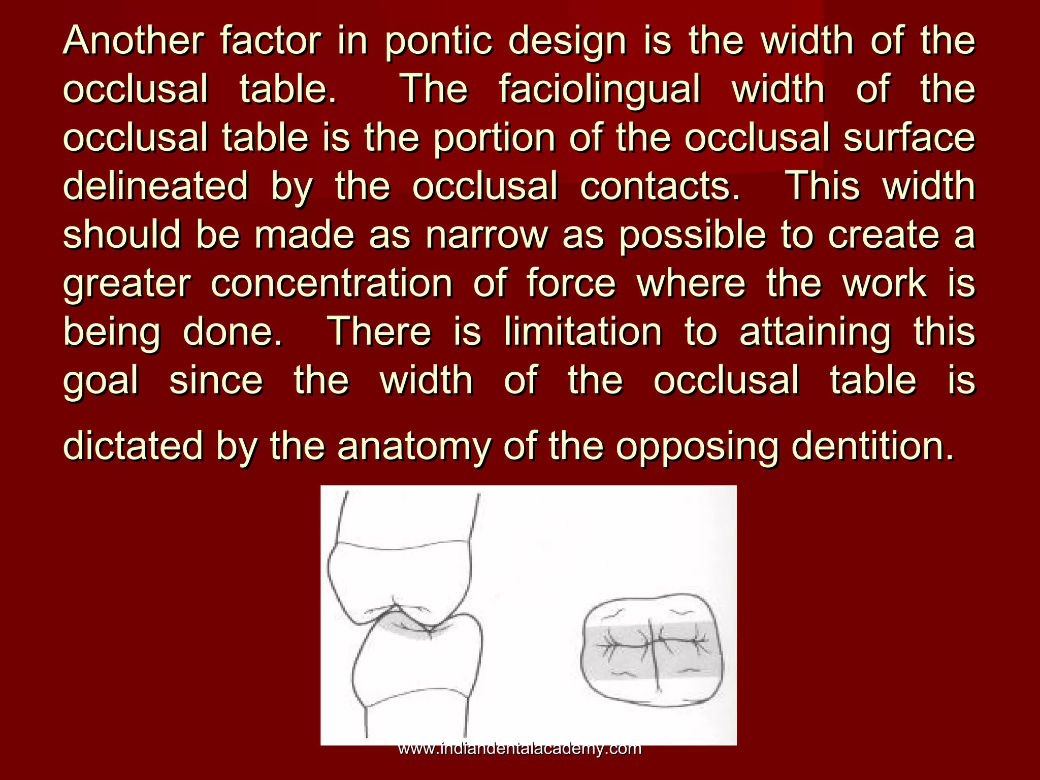 Another factor in pontic design is the width of the
occlusal table. The faciolingual width of the
occlusal table is the portion of the occlusal surface
delineated by the occlusal contacts. This width
should be made as narrow as possible to create a
greater concentration of force where the work is
being done. There is limitation to attaining this
goal since the width of the occlusal table is
dictated by the anatomy of the opposing dentition.

www.indiandentalacademy.com

 