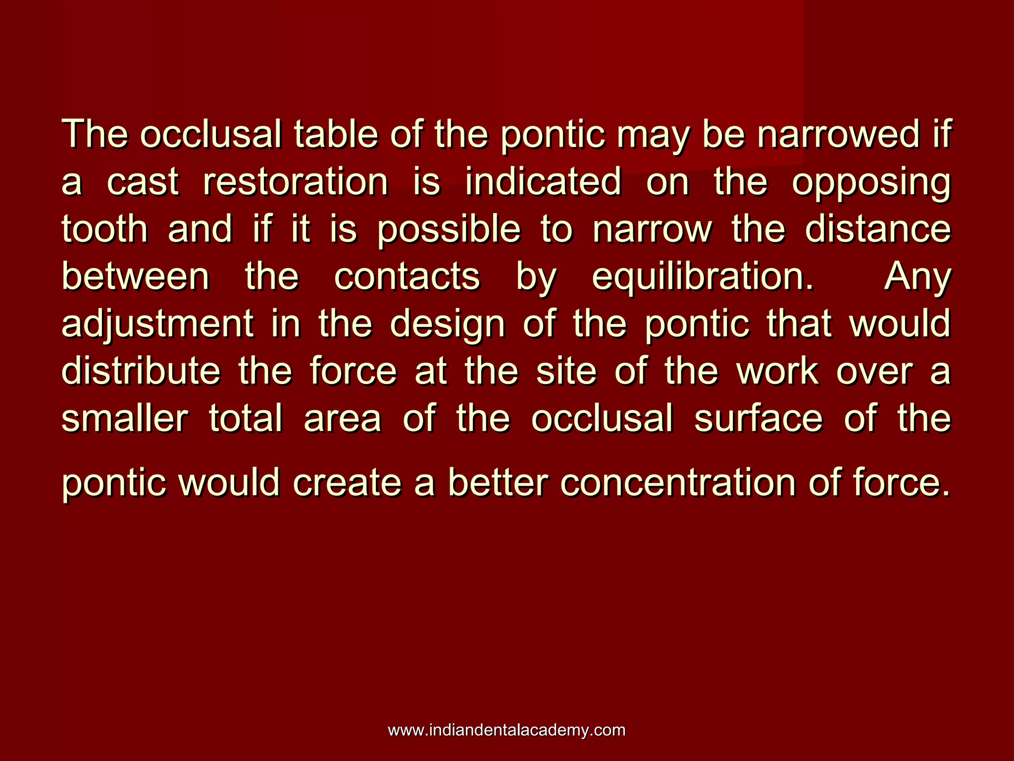 The occlusal table of the pontic may be narrowed if
a cast restoration is indicated on the opposing
tooth and if it is possible to narrow the distance
between the contacts by equilibration.
Any
adjustment in the design of the pontic that would
distribute the force at the site of the work over a
smaller total area of the occlusal surface of the
pontic would create a better concentration of force.

www.indiandentalacademy.com

 