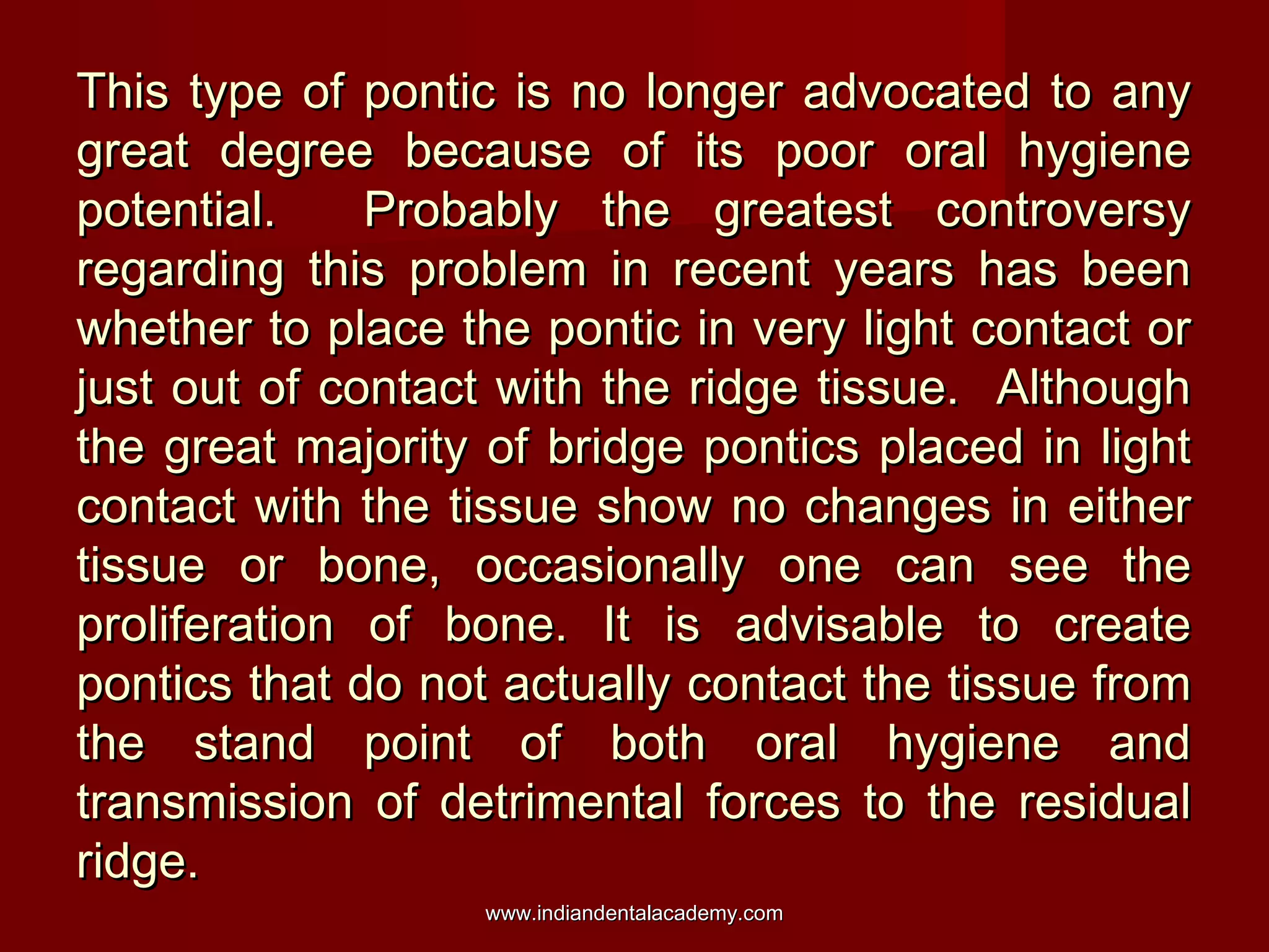 This type of pontic is no longer advocated to any
great degree because of its poor oral hygiene
potential.
Probably the greatest controversy
regarding this problem in recent years has been
whether to place the pontic in very light contact or
just out of contact with the ridge tissue. Although
the great majority of bridge pontics placed in light
contact with the tissue show no changes in either
tissue or bone, occasionally one can see the
proliferation of bone. It is advisable to create
pontics that do not actually contact the tissue from
the stand point of both oral hygiene and
transmission of detrimental forces to the residual
ridge.
www.indiandentalacademy.com

 