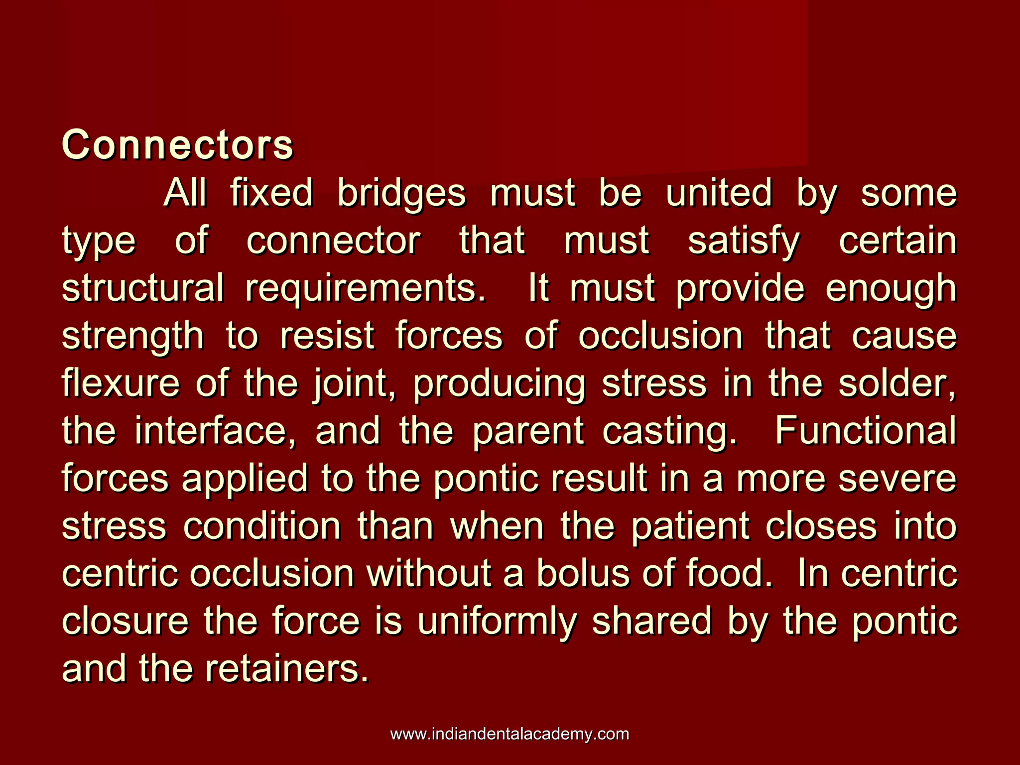 Connectors
All fixed bridges must be united by some
type of connector that must satisfy certain
structural requirements. It must provide enough
strength to resist forces of occlusion that cause
flexure of the joint, producing stress in the solder,
the interface, and the parent casting. Functional
forces applied to the pontic result in a more severe
stress condition than when the patient closes into
centric occlusion without a bolus of food. In centric
closure the force is uniformly shared by the pontic
and the retainers.
www.indiandentalacademy.com

 