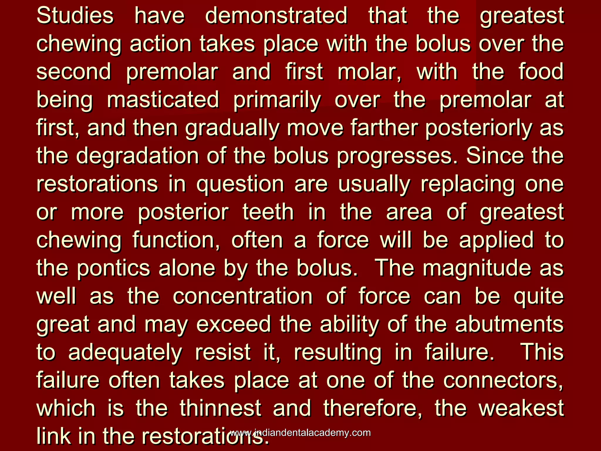 Studies have demonstrated that the greatest
chewing action takes place with the bolus over the
second premolar and first molar, with the food
being masticated primarily over the premolar at
first, and then gradually move farther posteriorly as
the degradation of the bolus progresses. Since the
restorations in question are usually replacing one
or more posterior teeth in the area of greatest
chewing function, often a force will be applied to
the pontics alone by the bolus. The magnitude as
well as the concentration of force can be quite
great and may exceed the ability of the abutments
to adequately resist it, resulting in failure. This
failure often takes place at one of the connectors,
which is the thinnest and therefore, the weakest
www.indiandentalacademy.com
link in the restorations.

 