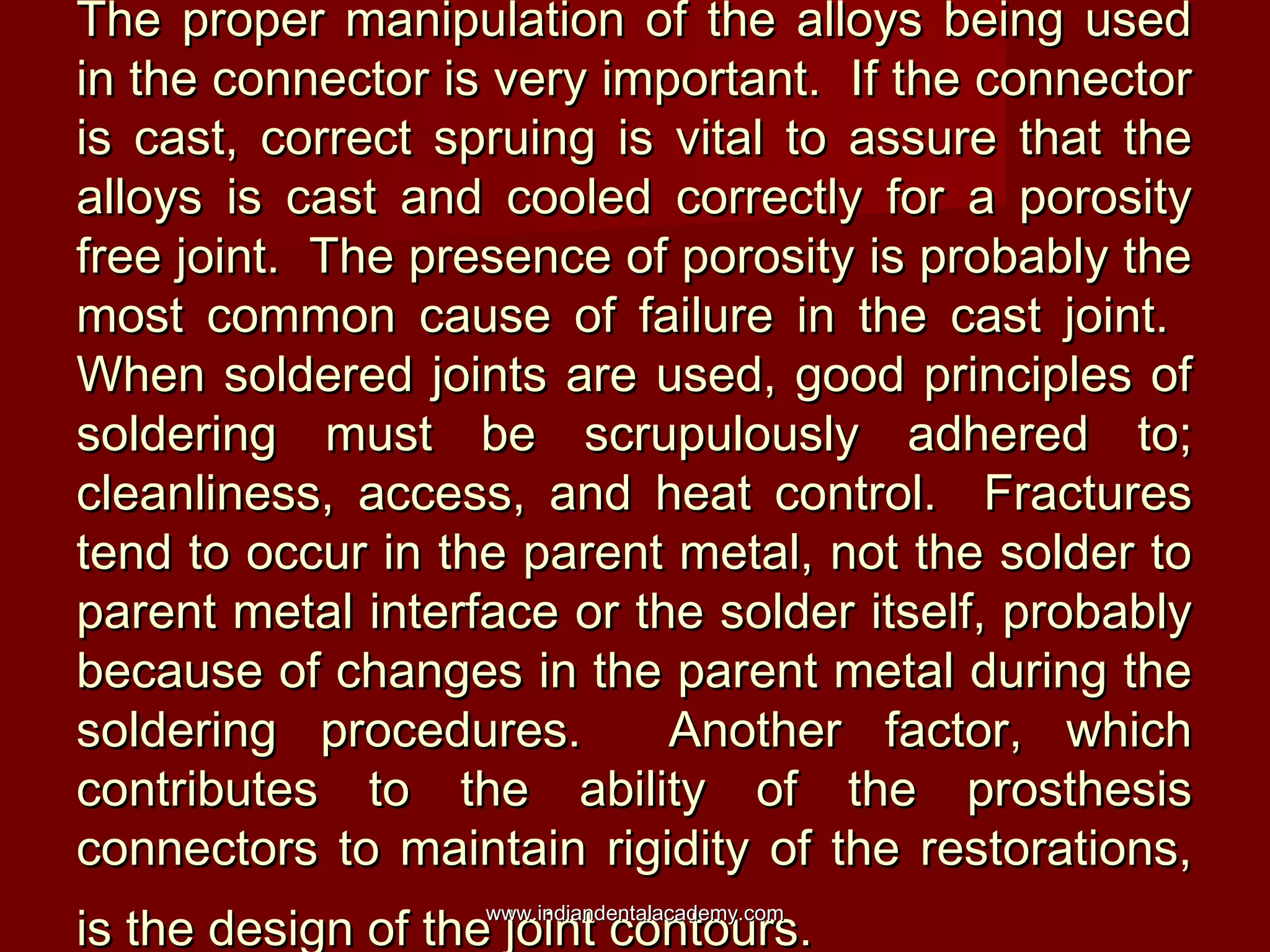 The proper manipulation of the alloys being used
in the connector is very important. If the connector
is cast, correct spruing is vital to assure that the
alloys is cast and cooled correctly for a porosity
free joint. The presence of porosity is probably the
most common cause of failure in the cast joint.
When soldered joints are used, good principles of
soldering must be scrupulously adhered to;
cleanliness, access, and heat control. Fractures
tend to occur in the parent metal, not the solder to
parent metal interface or the solder itself, probably
because of changes in the parent metal during the
soldering procedures.
Another factor, which
contributes to the ability of the prosthesis
connectors to maintain rigidity of the restorations,
is the design of the joint contours.
www.indiandentalacademy.com

 