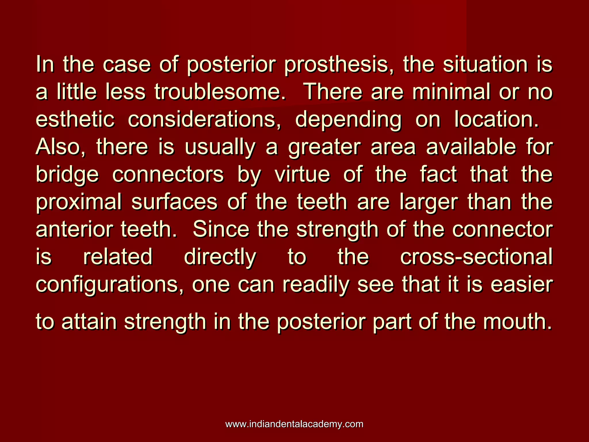 In the case of posterior prosthesis, the situation is
a little less troublesome. There are minimal or no
esthetic considerations, depending on location.
Also, there is usually a greater area available for
bridge connectors by virtue of the fact that the
proximal surfaces of the teeth are larger than the
anterior teeth. Since the strength of the connector
is related directly to the cross-sectional
configurations, one can readily see that it is easier
to attain strength in the posterior part of the mouth.

www.indiandentalacademy.com

 