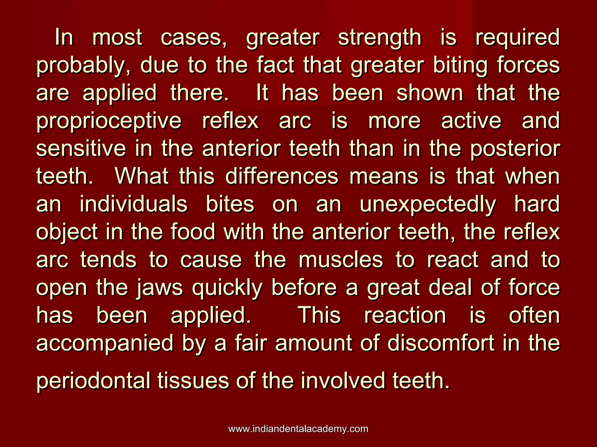 In most cases, greater strength is required
probably, due to the fact that greater biting forces
are applied there. It has been shown that the
proprioceptive reflex arc is more active and
sensitive in the anterior teeth than in the posterior
teeth. What this differences means is that when
an individuals bites on an unexpectedly hard
object in the food with the anterior teeth, the reflex
arc tends to cause the muscles to react and to
open the jaws quickly before a great deal of force
has been applied.
This reaction is often
accompanied by a fair amount of discomfort in the
periodontal tissues of the involved teeth.
www.indiandentalacademy.com

 