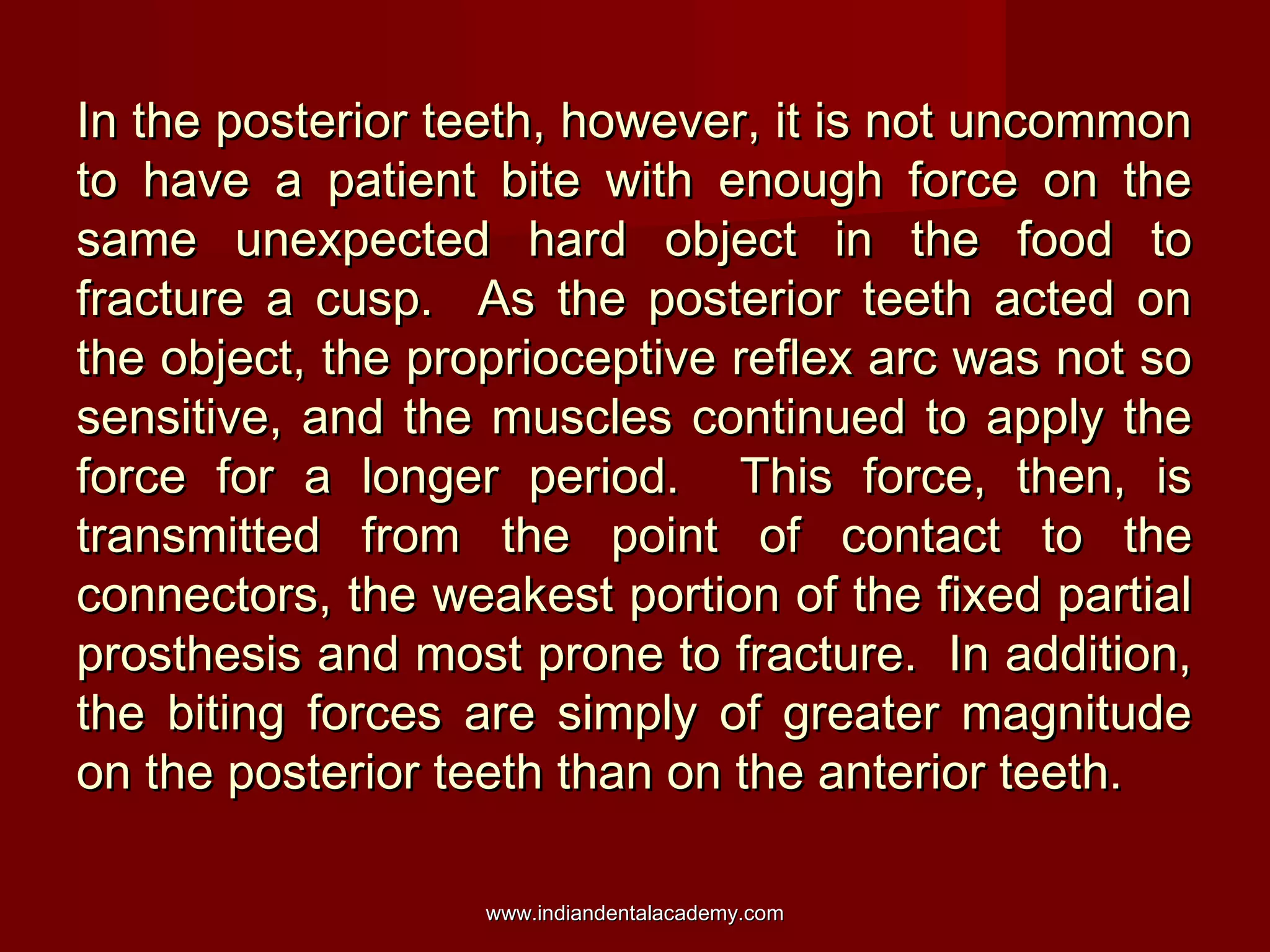 In the posterior teeth, however, it is not uncommon
to have a patient bite with enough force on the
same unexpected hard object in the food to
fracture a cusp. As the posterior teeth acted on
the object, the proprioceptive reflex arc was not so
sensitive, and the muscles continued to apply the
force for a longer period. This force, then, is
transmitted from the point of contact to the
connectors, the weakest portion of the fixed partial
prosthesis and most prone to fracture. In addition,
the biting forces are simply of greater magnitude
on the posterior teeth than on the anterior teeth.
www.indiandentalacademy.com

 