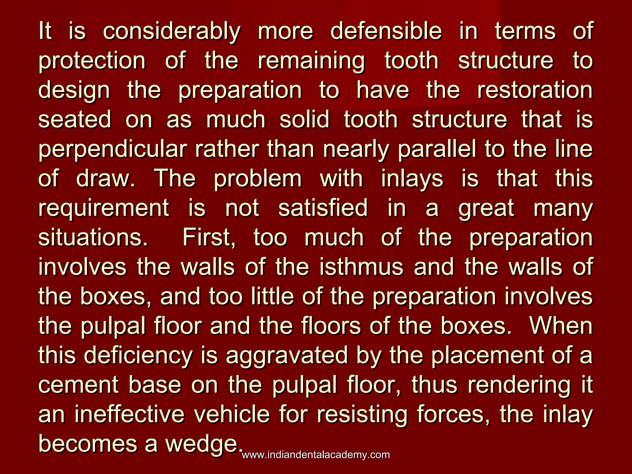 It is considerably more defensible in terms of
protection of the remaining tooth structure to
design the preparation to have the restoration
seated on as much solid tooth structure that is
perpendicular rather than nearly parallel to the line
of draw. The problem with inlays is that this
requirement is not satisfied in a great many
situations. First, too much of the preparation
involves the walls of the isthmus and the walls of
the boxes, and too little of the preparation involves
the pulpal floor and the floors of the boxes. When
this deficiency is aggravated by the placement of a
cement base on the pulpal floor, thus rendering it
an ineffective vehicle for resisting forces, the inlay
becomes a wedge.www.indiandentalacademy.com

 