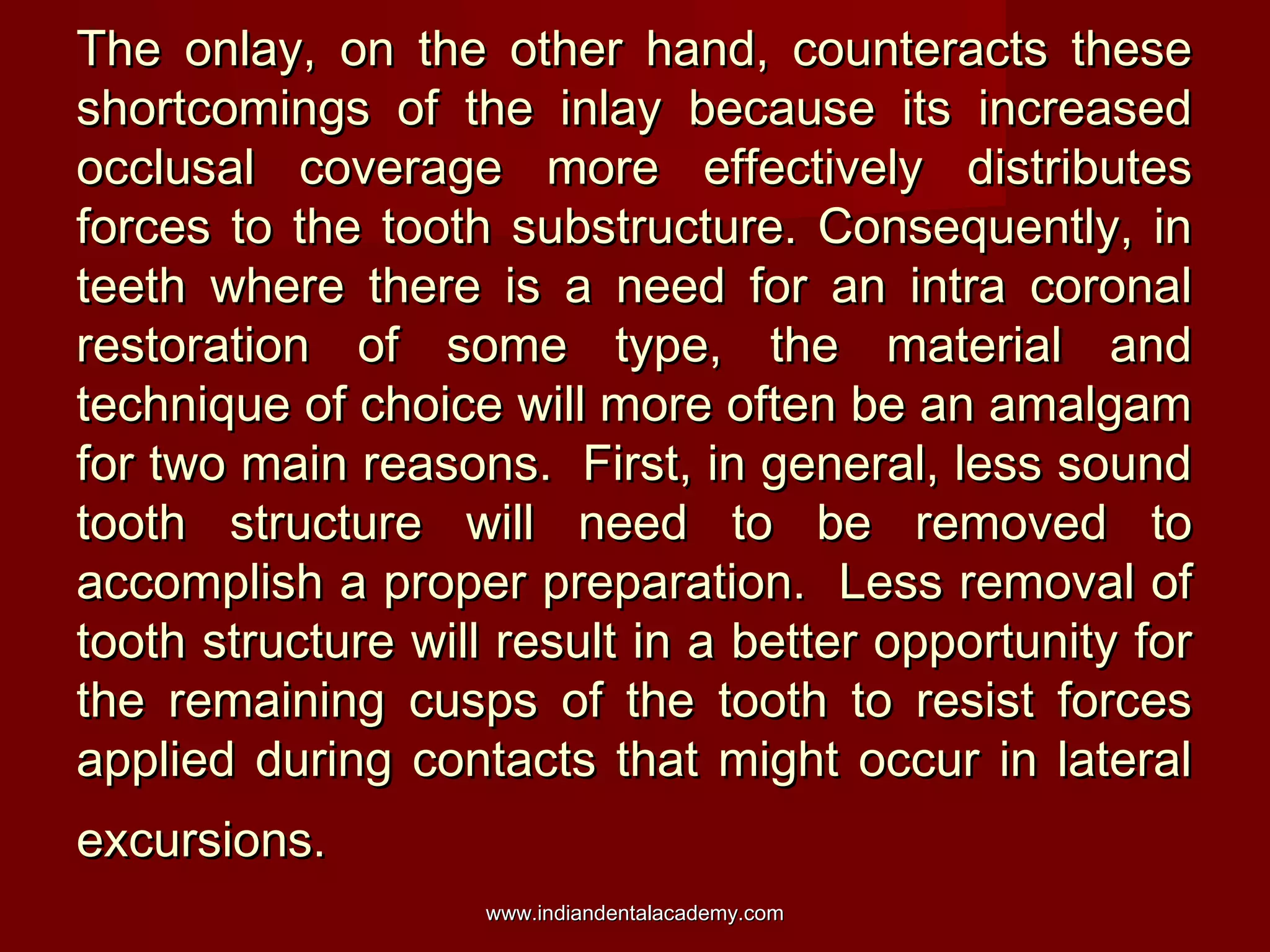 The onlay, on the other hand, counteracts these
shortcomings of the inlay because its increased
occlusal coverage more effectively distributes
forces to the tooth substructure. Consequently, in
teeth where there is a need for an intra coronal
restoration of some type, the material and
technique of choice will more often be an amalgam
for two main reasons. First, in general, less sound
tooth structure will need to be removed to
accomplish a proper preparation. Less removal of
tooth structure will result in a better opportunity for
the remaining cusps of the tooth to resist forces
applied during contacts that might occur in lateral
excursions.
www.indiandentalacademy.com

 