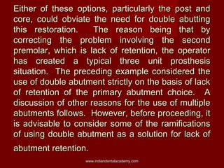 Either of these options, particularly the post and
core, could obviate the need for double abutting
this restoration.
The ...
