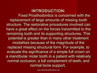 INTRODUCTION:
Fixed Prosthodontics is concerned with the
replacement of large amounts of missing tooth
structure. The rest...