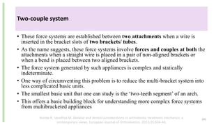 • These force systems are established between two attachments when a wire is
inserted in the bracket slots of two brackets/ tubes.
• As the name suggests, these force systems involve forces and couples at both the
attachments when a straight wire is placed in a pair of non-aligned brackets or
when a bend is placed between two aligned brackets.
• The force system generated by such appliances is complex and statically
indeterminate.
• One way of circumventing this problem is to reduce the multi-bracket system into
less complicated basic units.
• The smallest basic unit that one can study is the ‘two-teeth segment’ of an arch.
• This offers a basic building block for understanding more complex force systems
from multibracketed appliances
105
Two-couple system
Nanda R, Upadhya M. Skeletal and dental considerations in orthodontic treatment mechanics: a
contemporary views. European Journal of Orthodontics. 2013;35:634-43.
 