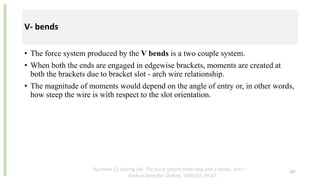 V- bends
• The force system produced by the V bends is a two couple system.
• When both the ends are engaged in edgewise brackets, moments are created at
both the brackets due to bracket slot - arch wire relationship.
• The magnitude of moments would depend on the angle of entry or, in other words,
how steep the wire is with respect to the slot orientation.
107
Burstone CJ, Koenig HA. The force system from step and V bends. Am J
Orthod Dentofac Orthop. 1988;93: 59-67.
 