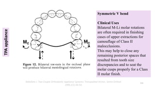 TPA
appliance
Symmetric V bend
Clinical Uses
Bilateral M-Li molar rotations
are often required in finishing
cases of upper extractions for
camouflage of Class II
malocclusions.
This may help to close any
remaining posterior spaces that
resulted from tooth size
discrepancies and to seat the
molar cusps properly for a Class
II molar finish.
114
Rebellato J. Two-Couple Orthodontic Appliance Systems: Transpalatal Arches. Semin Orthod.
1995;1(1):44-54.
 