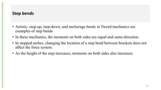 Step bends
• Artistic, step-up, step-down, and anchorage bends in Tweed mechanics are
examples of step bends
• In these mechanics, the moments on both sides are equal and same-direction.
• In stepped arches, changing the location of a step bend between brackets does not
affect the force system.
• As the height of the step increases, moments on both sides also increases.
116
 