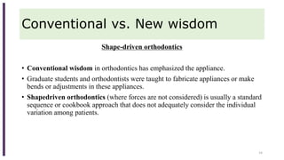 Conventional vs. New wisdom
Shape-driven orthodontics
• Conventional wisdom in orthodontics has emphasized the appliance.
• Graduate students and orthodontists were taught to fabricate appliances or make
bends or adjustments in these appliances.
• Shapedriven orthodontics (where forces are not considered) is usually a standard
sequence or cookbook approach that does not adequately consider the individual
variation among patients.
14
 