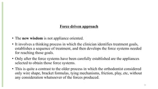 Force driven approach
• The new wisdom is not appliance oriented.
• It involves a thinking process in which the clinician identifies treatment goals,
establishes a sequence of treatment, and then develops the force systems needed
for reaching those goals.
• Only after the force systems have been carefully established are the appliances
selected to obtain those force systems.
• This is quite a contrast to the older process in which the orthodontist considered
only wire shape, bracket formulas, tying mechanisms, friction, play, etc, without
any consideration whatsoever of the forces produced.
15
 