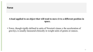 Force
A load applied to an object that will tend to move it to a different position in
space.
• Force, though rigidly defined in units of Newton's (mass x the acceleration of
gravity), is usually measured clinically in weight units of grams or ounces.
19
 