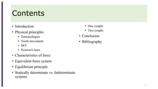 Contents
• Introduction
• Physical principles
• Terminologies
• Tooth movement
• M/F
• Newton's laws
• Characteristics of force
• Equivalent force system
• Equilibrium principle
• Statically determinate vs. Indeterminate
systems
• One couple
• Two couple
• Conclusion
• Bibliography
2
 