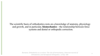 The scientific basis of orthodontics rests on a knowledge of anatomy, physiology
and growth, and in particular, biomechanics—the relationship between force
systems and dental or orthopedic correction.
Burstone. Orthodontics as a science: The role of biomechanics. American Journal of
Orthodontics and Dentofacial Orthopedics. 117(5): 599
5
 