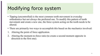 Modifying force system
• Tipping (uncontrolled) is the most common tooth movement in everyday
orthodontics but not always the preferred one. To modify this pattern of tooth
movement and create a new one, the force system acting on the tooth needs to be
altered.
• There are primarily two ways to accomplish this based on the mechanics involved:
1. Altering the point of force application.
2. Altering the moment-to-force ratio (to create a second moment opposite in
direction to the first one).
49
 