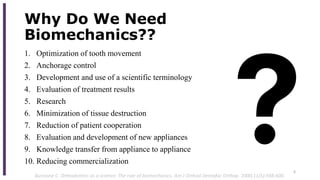 Why Do We Need
Biomechanics??
1. Optimization of tooth movement
2. Anchorage control
3. Development and use of a scientific terminology
4. Evaluation of treatment results
5. Research
6. Minimization of tissue destruction
7. Reduction of patient cooperation
8. Evaluation and development of new appliances
9. Knowledge transfer from appliance to appliance
10. Reducing commercialization
6
Burstone C. Orthodontics as a science: The role of biomechanics. Am J Orthod Dentofac Orthop. 2000;11(5):598-600.
 