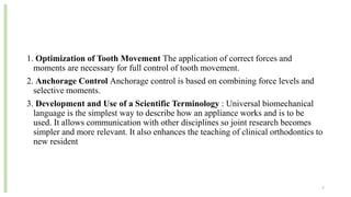 1. Optimization of Tooth Movement The application of correct forces and
moments are necessary for full control of tooth movement.
2. Anchorage Control Anchorage control is based on combining force levels and
selective moments.
3. Development and Use of a Scientific Terminology : Universal biomechanical
language is the simplest way to describe how an appliance works and is to be
used. It allows communication with other disciplines so joint research becomes
simpler and more relevant. It also enhances the teaching of clinical orthodontics to
new resident
7
 