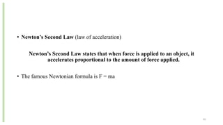 • Newton’s Second Law (law of acceleration)
Newton’s Second Law states that when force is applied to an object, it
accelerates proportional to the amount of force applied.
• The famous Newtonian formula is F = ma
65
 