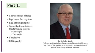Part II
• Characteristics of force
• Equivalent force system
• Equilibrium principle
• Statically determinate vs.
Indeterminate systems
• One couple
• Two couple
• Conclusion
• Bibliography
72
Dr. Ravindra Nanda
Professor and Head of the Department of Craniofacial Sciences
and Chair of the Division of Orthodontics at the University of
Connecticut School of Dental Medicine.
 