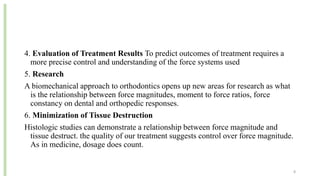 4. Evaluation of Treatment Results To predict outcomes of treatment requires a
more precise control and understanding of the force systems used
5. Research
A biomechanical approach to orthodontics opens up new areas for research as what
is the relationship between force magnitudes, moment to force ratios, force
constancy on dental and orthopedic responses.
6. Minimization of Tissue Destruction
Histologic studies can demonstrate a relationship between force magnitude and
tissue destruct. the quality of our treatment suggests control over force magnitude.
As in medicine, dosage does count.
8
 