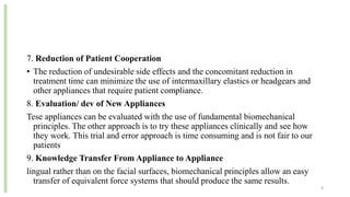 7. Reduction of Patient Cooperation
• The reduction of undesirable side effects and the concomitant reduction in
treatment time can minimize the use of intermaxillary elastics or headgears and
other appliances that require patient compliance.
8. Evaluation/ dev of New Appliances
Tese appliances can be evaluated with the use of fundamental biomechanical
principles. The other approach is to try these appliances clinically and see how
they work. This trial and error approach is time consuming and is not fair to our
patients
9. Knowledge Transfer From Appliance to Appliance
lingual rather than on the facial surfaces, biomechanical principles allow an easy
transfer of equivalent force systems that should produce the same results.
9
 