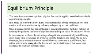 Equilibrium Principle
• The most important concept from physics that can be applied to orthodontics is the
equilibrium principle.
• It is based on Newton’s First Law, which states that a body remains at rest or in
motion with a constant velocity unless acted upon by an external force.
• Once it is recognized that the appliance is in equilibrium (not pushing, pulling, or
rotating the patient), the laws of equilibrium can help us solve for unknown forces.
• In orthodontics we have the advantage of equilibrium automatically establishing
itself every time we engage an archwire into the brackets and tubes. We do not,
therefore, have to concern ourselves with how to create static equilibrium, but
rather with how to recognize the forces and moments (torques) that come into
existence to establish the static state.
91
 