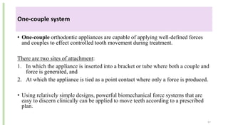 One-couple system
• One-couple orthodontic appliances are capable of applying well-defined forces
and couples to effect controlled tooth movement during treatment.
There are two sites of attachment:
1. In which the appliance is inserted into a bracket or tube where both a couple and
force is generated, and
2. At which the appliance is tied as a point contact where only a force is produced.
• Using relatively simple designs, powerful biomechanical force systems that are
easy to discern clinically can be applied to move teeth according to a prescribed
plan.
97
 