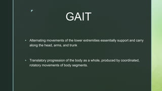 z
GAIT
 Alternating movements of the lower extremities essentially support and carry
along the head, arms, and trunk
 Translatory progression of the body as a whole, produced by coordinated,
rotatory movements of body segments.
 