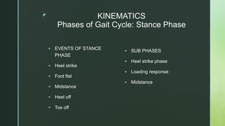 z KINEMATICS
Phases of Gait Cycle: Stance Phase
 EVENTS OF STANCE
PHASE
 Heel strike
 Foot flat
 Midstance
 Heel off
 Toe off
 SUB PHASES
 Heel strike phase
 Loading response
 Midstance
 