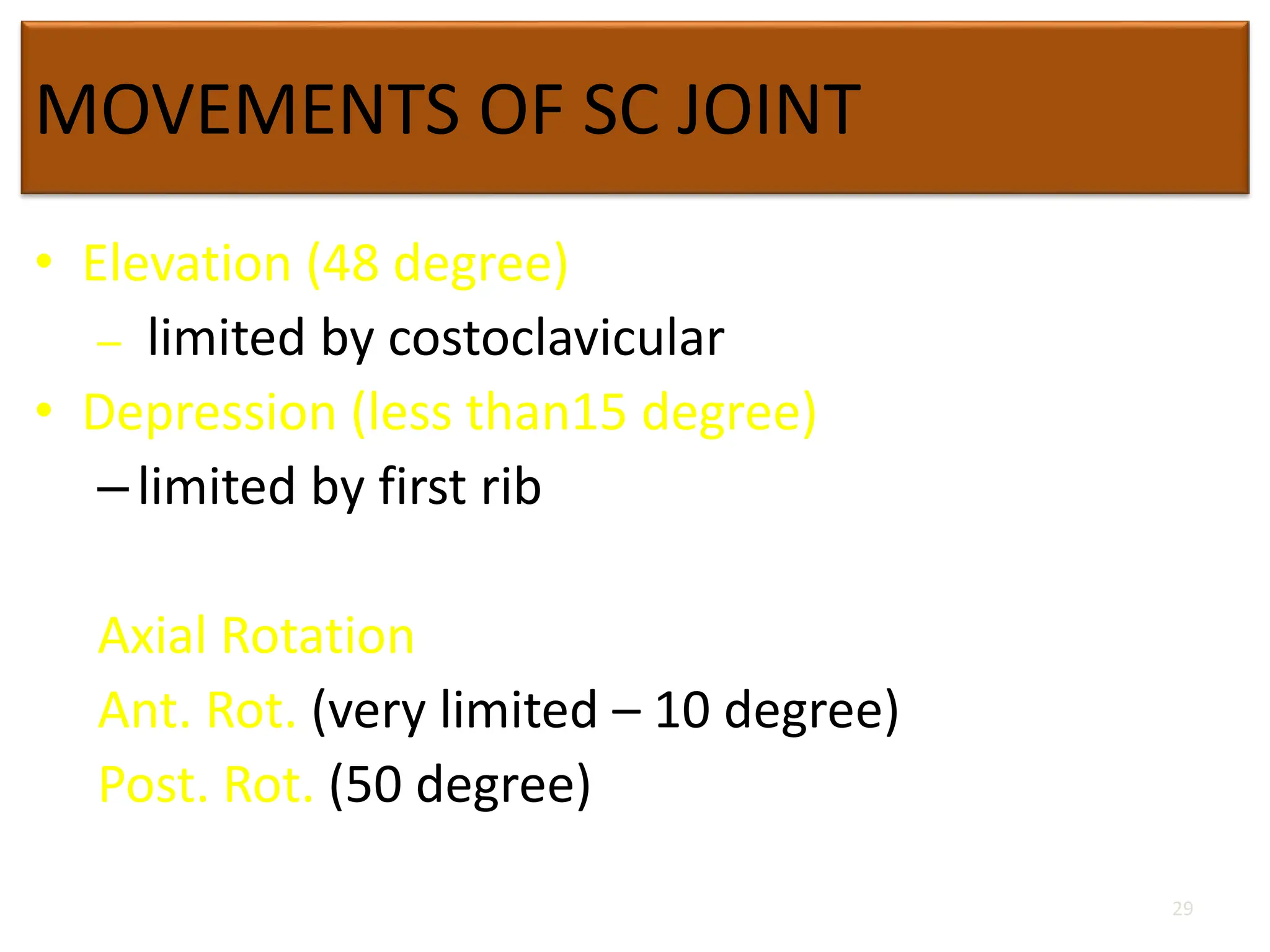 MOVEMENTS OF SC JOINT
• Elevation (48 degree)
– limited by costoclavicular
• Depression (less than15 degree)
–limited by first rib
Axial Rotation
Ant. Rot. (very limited – 10 degree)
Post. Rot. (50 degree)
29
 