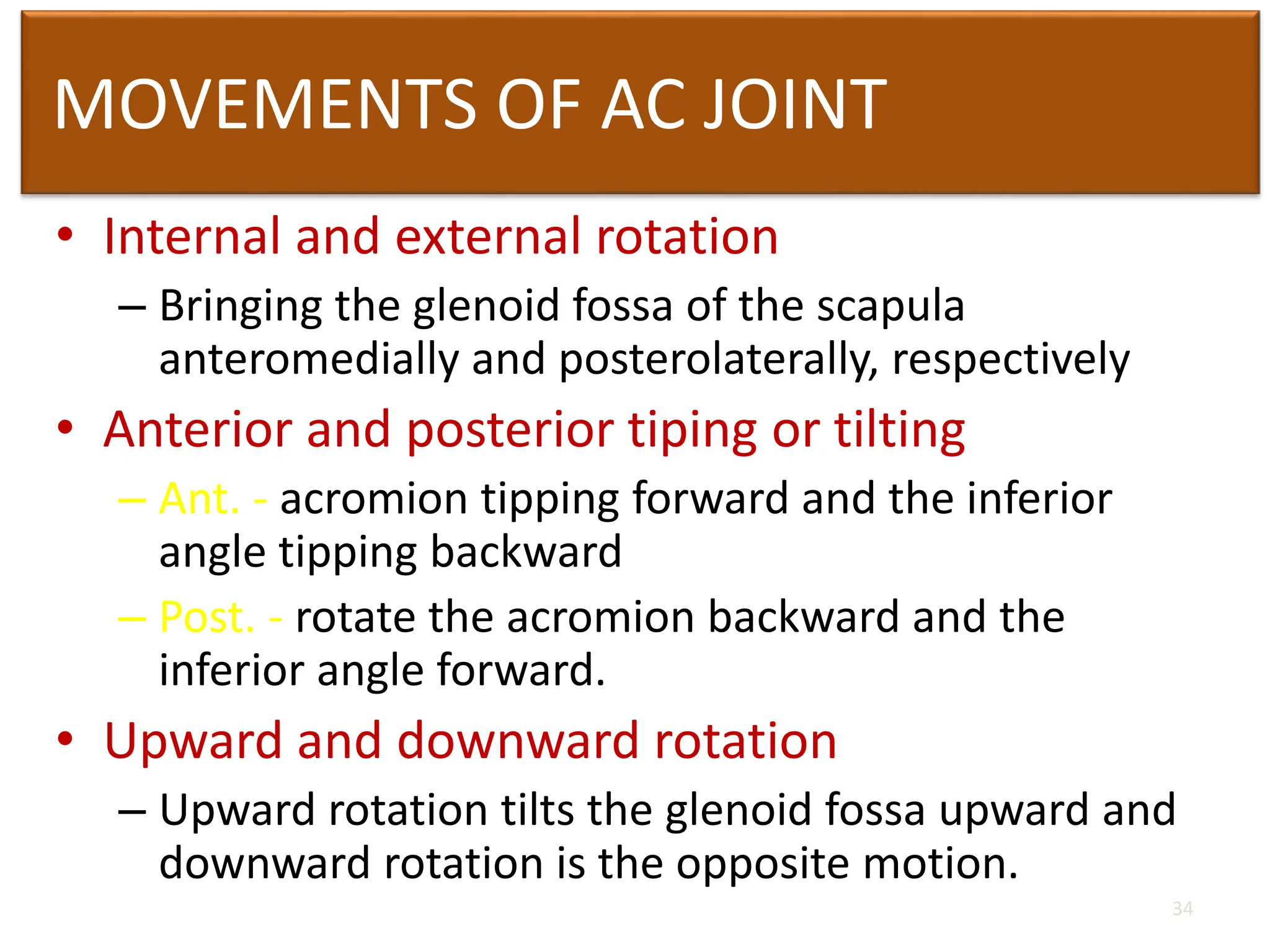 MOVEMENTS OF AC JOINT
• Internal and external rotation
– Bringing the glenoid fossa of the scapula
anteromedially and posterolaterally, respectively
• Anterior and posterior tiping or tilting
– Ant. - acromion tipping forward and the inferior
angle tipping backward
– Post. - rotate the acromion backward and the
inferior angle forward.
• Upward and downward rotation
– Upward rotation tilts the glenoid fossa upward and
downward rotation is the opposite motion.
34
 