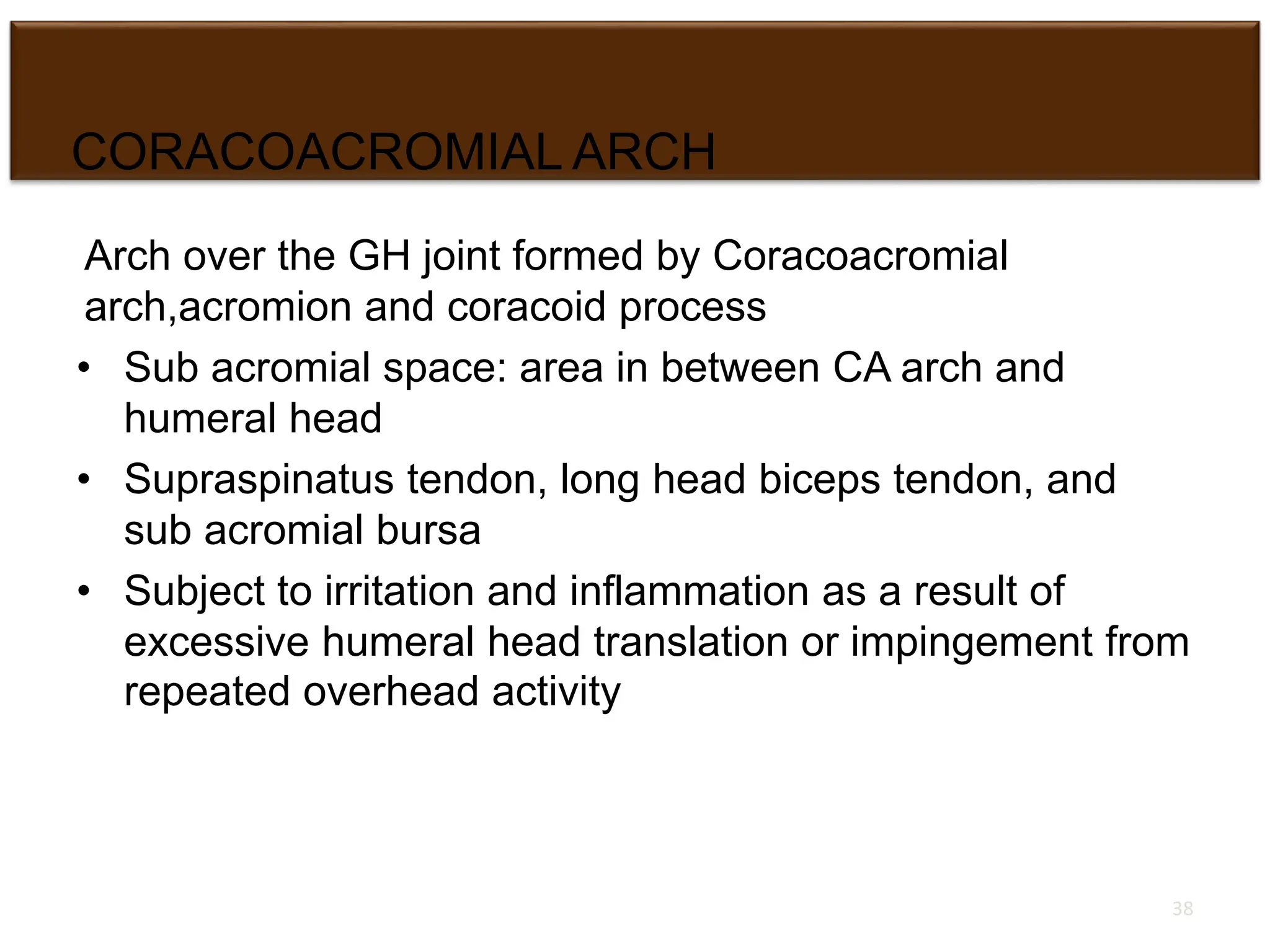 CORACOACROMIAL ARCH
Arch over the GH joint formed by Coracoacromial
arch,acromion and coracoid process
• Sub acromial space: area in between CA arch and
humeral head
• Supraspinatus tendon, long head biceps tendon, and
sub acromial bursa
• Subject to irritation and inflammation as a result of
excessive humeral head translation or impingement from
repeated overhead activity
38
 
