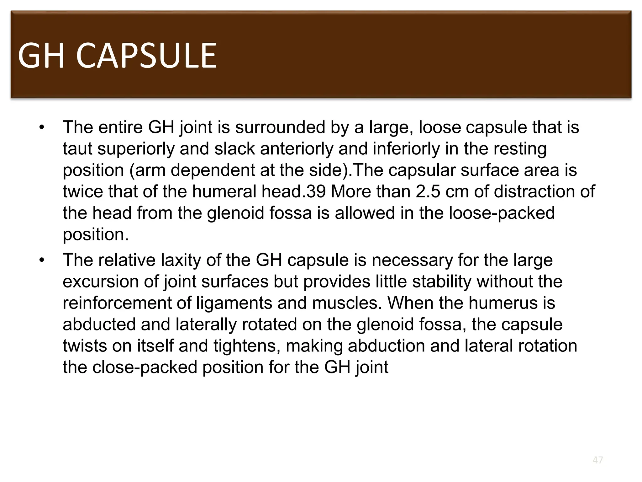 GH CAPSULE
• The entire GH joint is surrounded by a large, loose capsule that is
taut superiorly and slack anteriorly and inferiorly in the resting
position (arm dependent at the side).The capsular surface area is
twice that of the humeral head.39 More than 2.5 cm of distraction of
the head from the glenoid fossa is allowed in the loose-packed
position.
• The relative laxity of the GH capsule is necessary for the large
excursion of joint surfaces but provides little stability without the
reinforcement of ligaments and muscles. When the humerus is
abducted and laterally rotated on the glenoid fossa, the capsule
twists on itself and tightens, making abduction and lateral rotation
the close-packed position for the GH joint
47
 