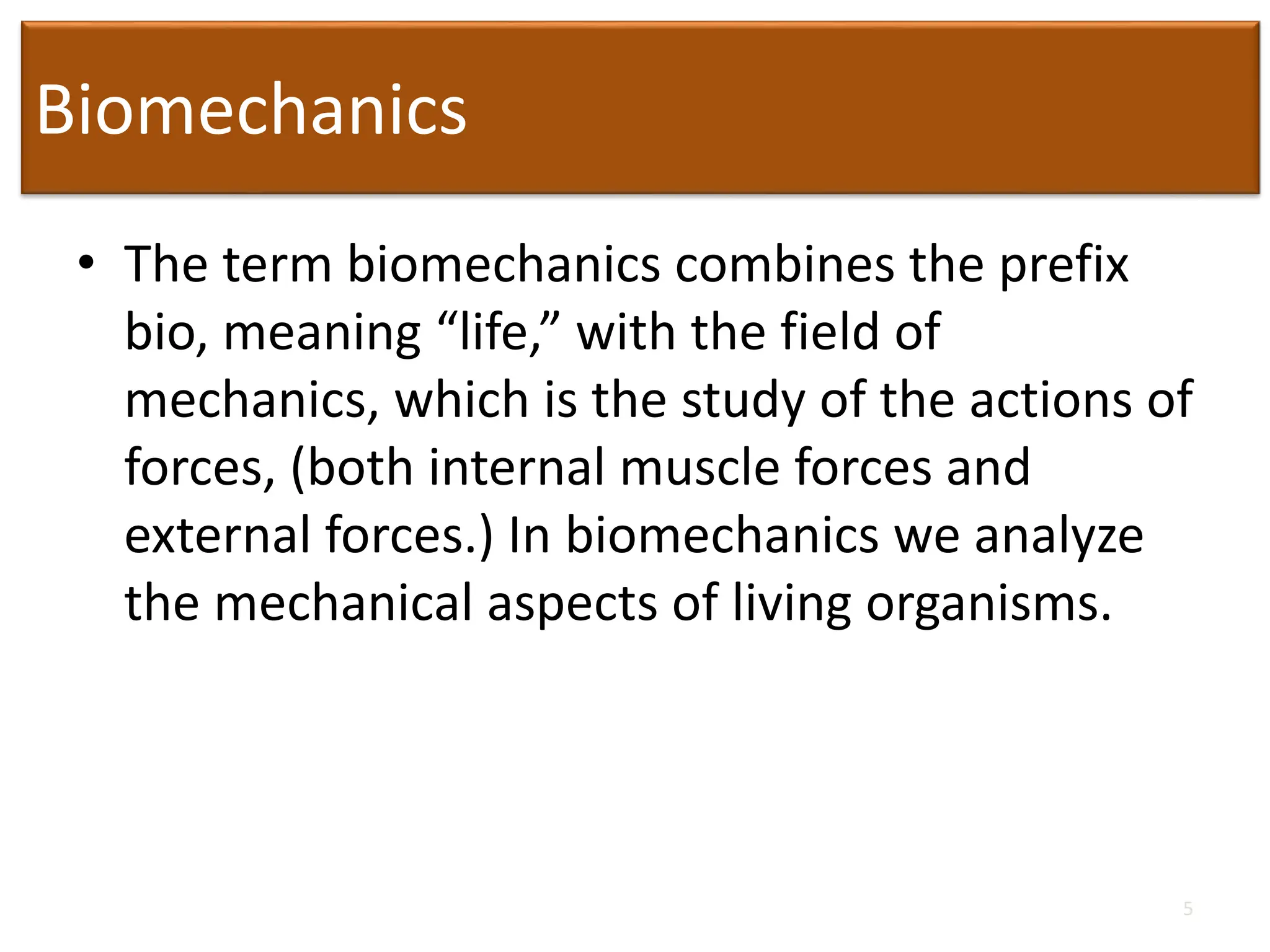 Biomechanics
• The term biomechanics combines the prefix
bio, meaning “life,” with the field of
mechanics, which is the study of the actions of
forces, (both internal muscle forces and
external forces.) In biomechanics we analyze
the mechanical aspects of living organisms.
5
 