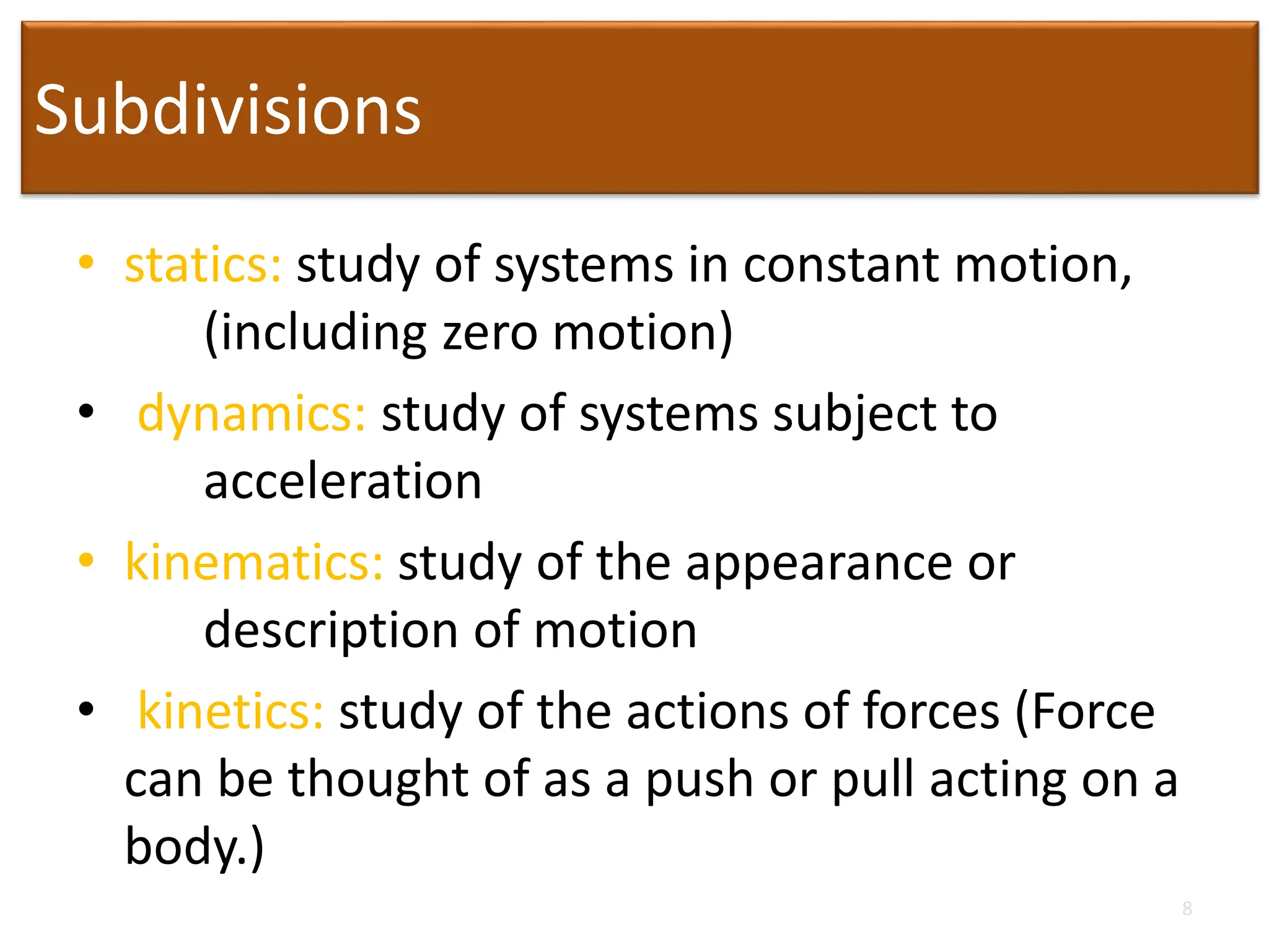 Subdivisions
• statics: study of systems in constant motion,
(including zero motion)
• dynamics: study of systems subject to
acceleration
• kinematics: study of the appearance or
description of motion
• kinetics: study of the actions of forces (Force
can be thought of as a push or pull acting on a
body.)
8
 