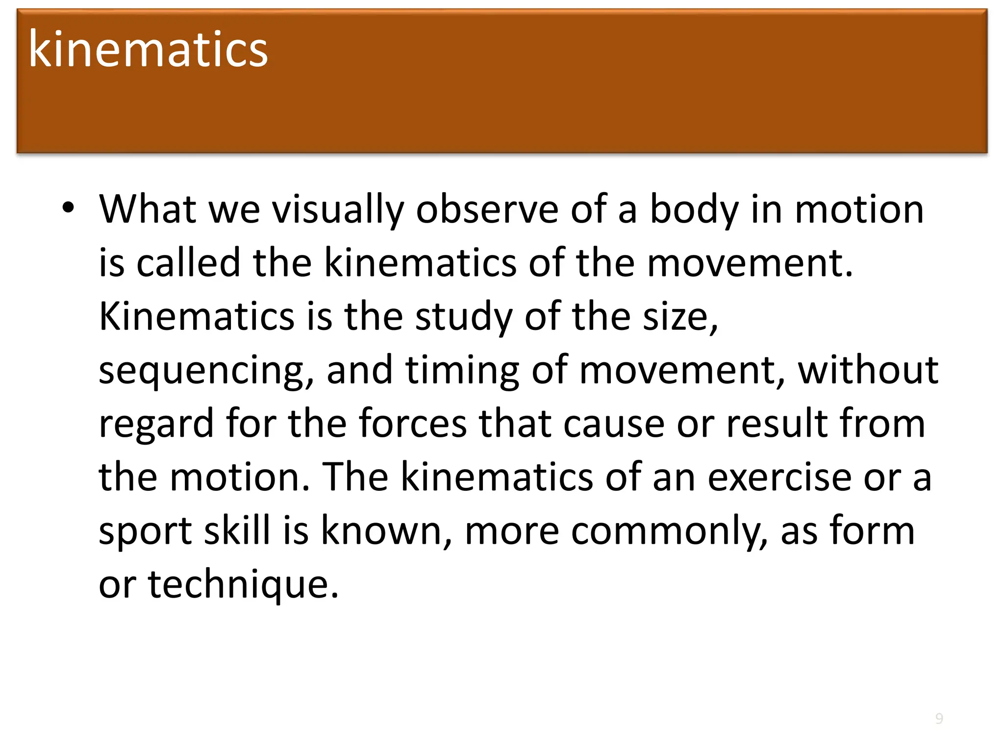 kinematics
• What we visually observe of a body in motion
is called the kinematics of the movement.
Kinematics is the study of the size,
sequencing, and timing of movement, without
regard for the forces that cause or result from
the motion. The kinematics of an exercise or a
sport skill is known, more commonly, as form
or technique.
9
 