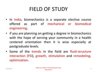 FIELD OF STUDY
• In india, biomechanics is a separate elective course
offered as part of mechanical or biomedical
engineering.
• if you are planning on getting a degree in biomechanics
with the hope of serving your community in a health
centered orientation then it is wise especially at
postgraduate levels.
• Some of the trends in the field are fluid-structure
interaction (FSI), growth, stimulation and remodeling,
optimization.
5/4/2018 4
Why are modern mammals faster than
dinosaurs?
 
