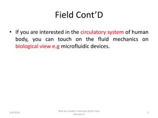 Field Cont’D
• If you are interested in the circulatory system of human
body, you can touch on the fluid mechanics on
biological view e.g microfluidic devices.
5/4/2018 5
Why are modern mammals faster than
dinosaurs?
 