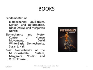 BOOKS
Fundamentals of
Biomechanics: Equilibrium,
Motion, and Deformation,
Nihat Ozkaya and Margareta
Nordin.
Biomechanics and Motor
Control of Human
Movement, David
WinterBasic Biomechanics,
Susan J. Hall.
Basic Biomechanics of the
Musculoskeletal System,
Margareta Nordin and
Victor Frankel.
5/4/2018 6
Why are modern mammals faster than
dinosaurs?
 