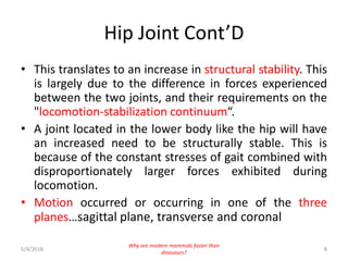 Hip Joint Cont’D
• This translates to an increase in structural stability. This
is largely due to the difference in forces experienced
between the two joints, and their requirements on the
"locomotion-stabilization continuum“.
• A joint located in the lower body like the hip will have
an increased need to be structurally stable. This is
because of the constant stresses of gait combined with
disproportionately larger forces exhibited during
locomotion.
• Motion occurred or occurring in one of the three
planes…sagittal plane, transverse and coronal
5/4/2018 8
Why are modern mammals faster than
dinosaurs?
 